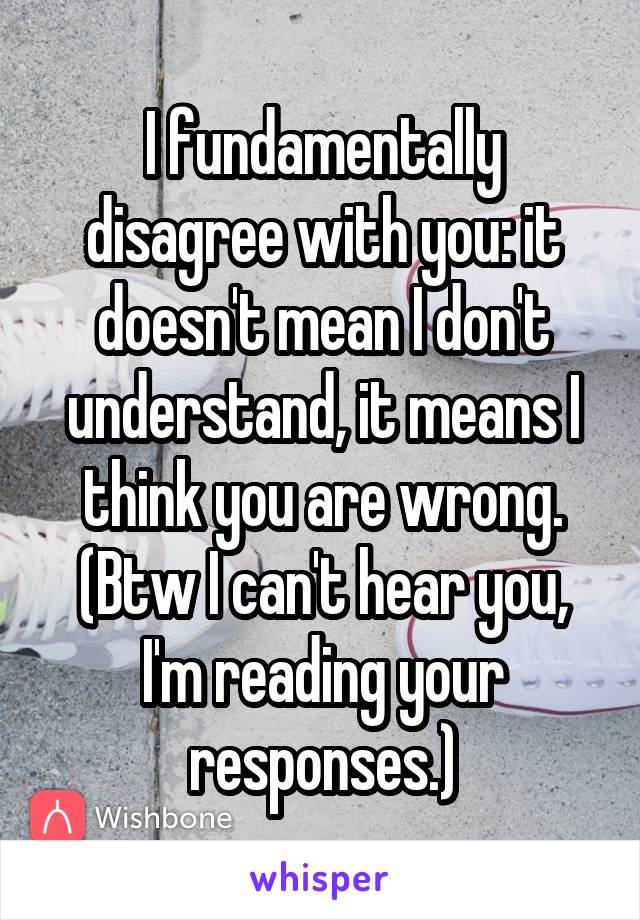 I fundamentally disagree with you: it doesn't mean I don't understand, it means I think you are wrong. (Btw I can't hear you, I'm reading your responses.)