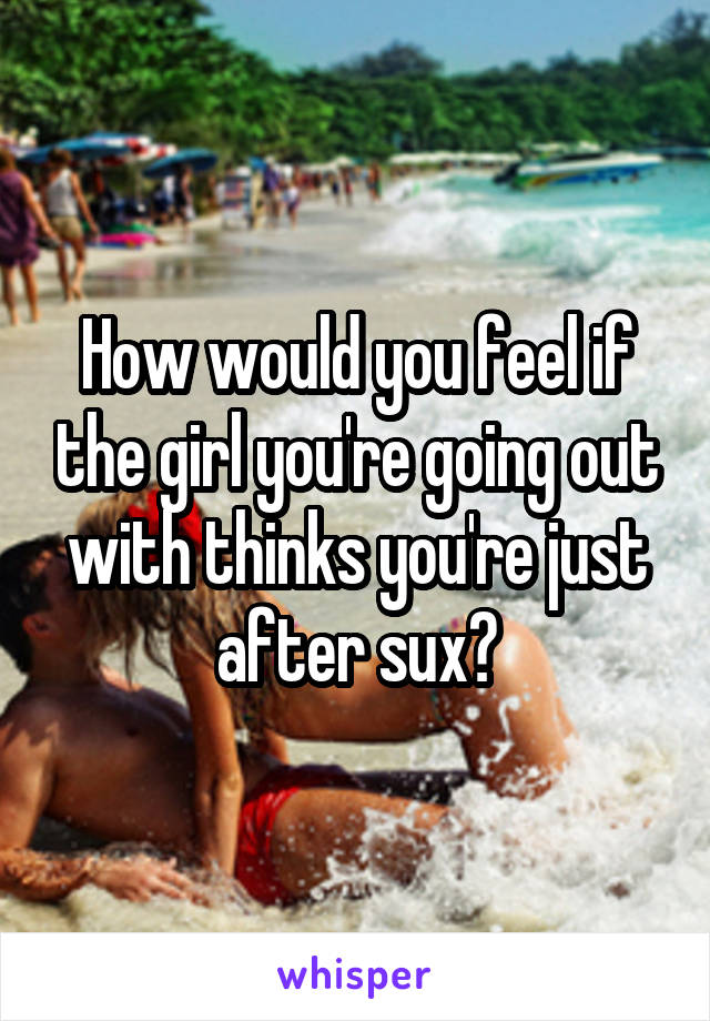 How would you feel if the girl you're going out with thinks you're just after sux?