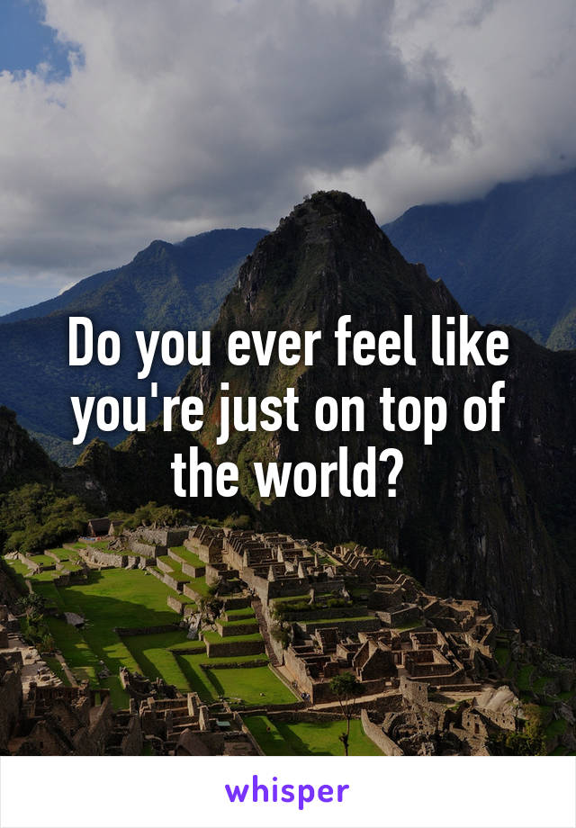 Do you ever feel like you're just on top of the world?