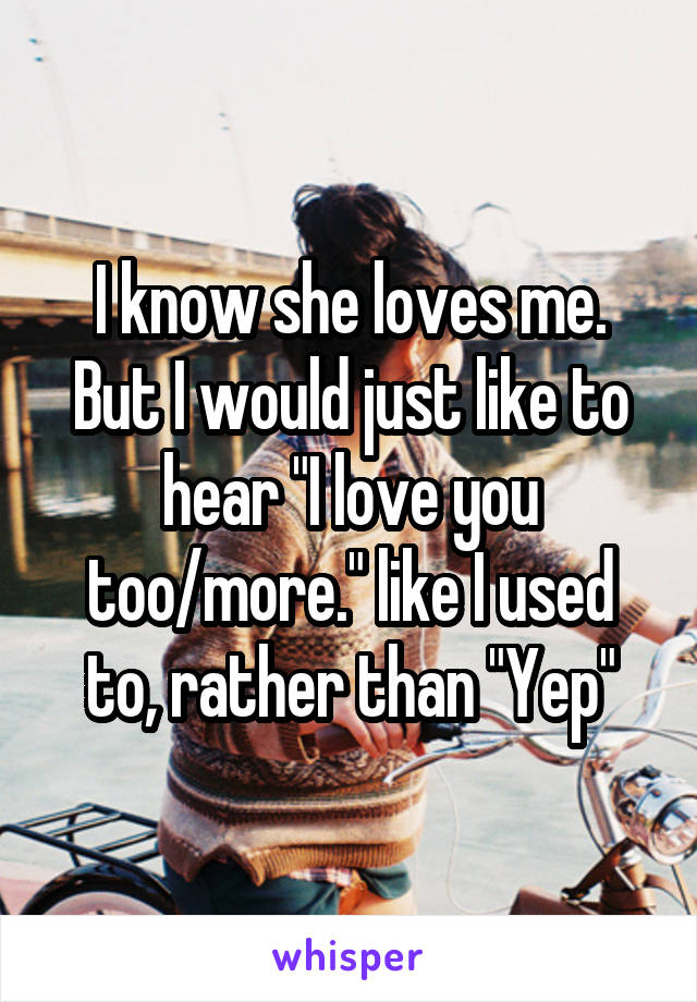 I know she loves me. But I would just like to hear "I love you too/more." like I used to, rather than "Yep"