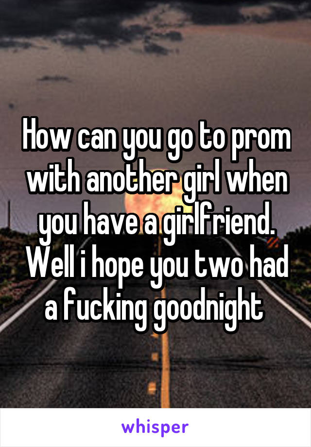 How can you go to prom with another girl when you have a girlfriend. Well i hope you two had a fucking goodnight 