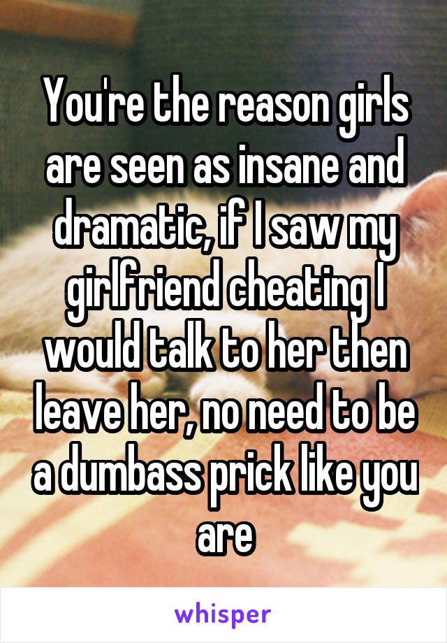 You're the reason girls are seen as insane and dramatic, if I saw my girlfriend cheating I would talk to her then leave her, no need to be a dumbass prick like you are