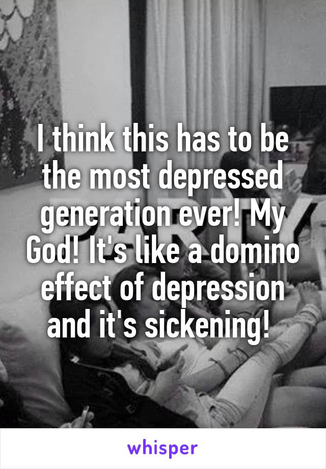 I think this has to be the most depressed generation ever! My God! It's like a domino effect of depression and it's sickening! 