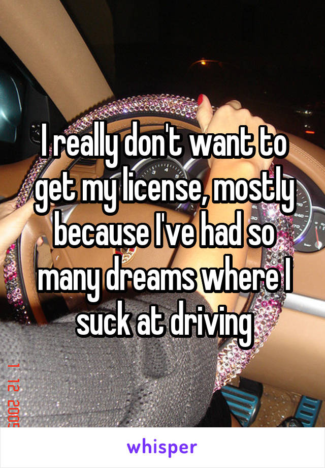 I really don't want to get my license, mostly because I've had so many dreams where I suck at driving