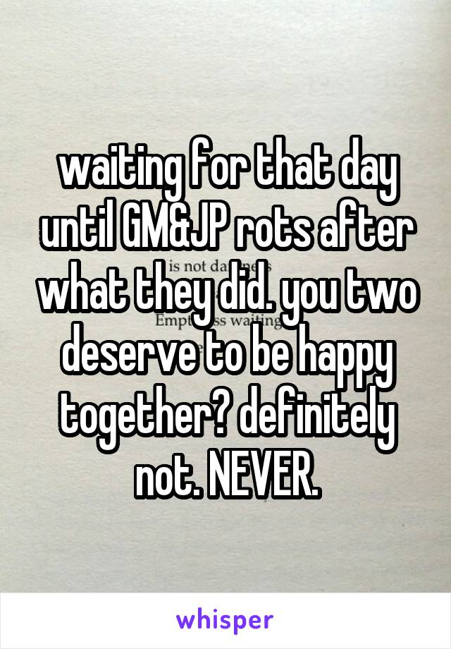 waiting for that day until GM&JP rots after what they did. you two deserve to be happy together? definitely not. NEVER.