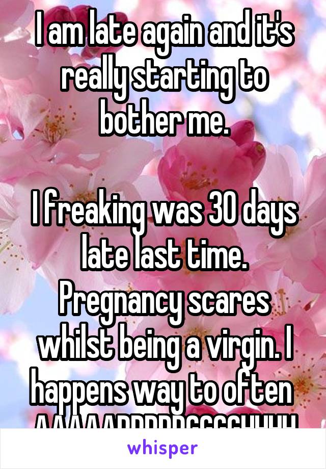 I am late again and it's really starting to bother me.

I freaking was 30 days late last time. Pregnancy scares whilst being a virgin. I happens way to often 
AAAAARRRRRGGGGHHHH