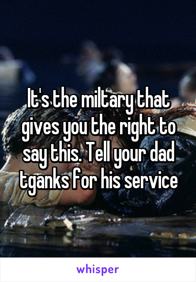 It's the miltary that gives you the right to say this. Tell your dad tganks for his service