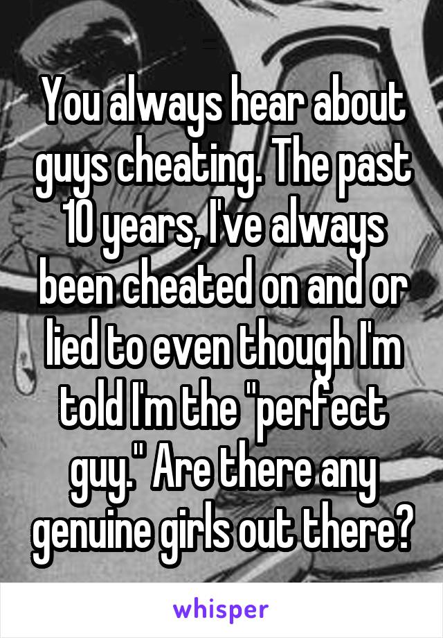 You always hear about guys cheating. The past 10 years, I've always been cheated on and or lied to even though I'm told I'm the "perfect guy." Are there any genuine girls out there?