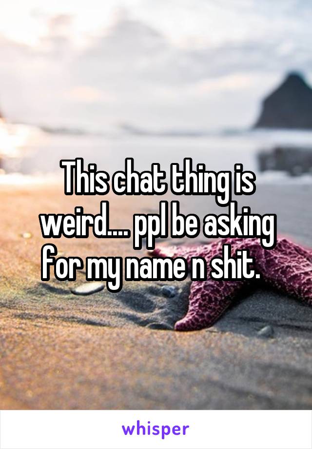 This chat thing is weird.... ppl be asking for my name n shit.  