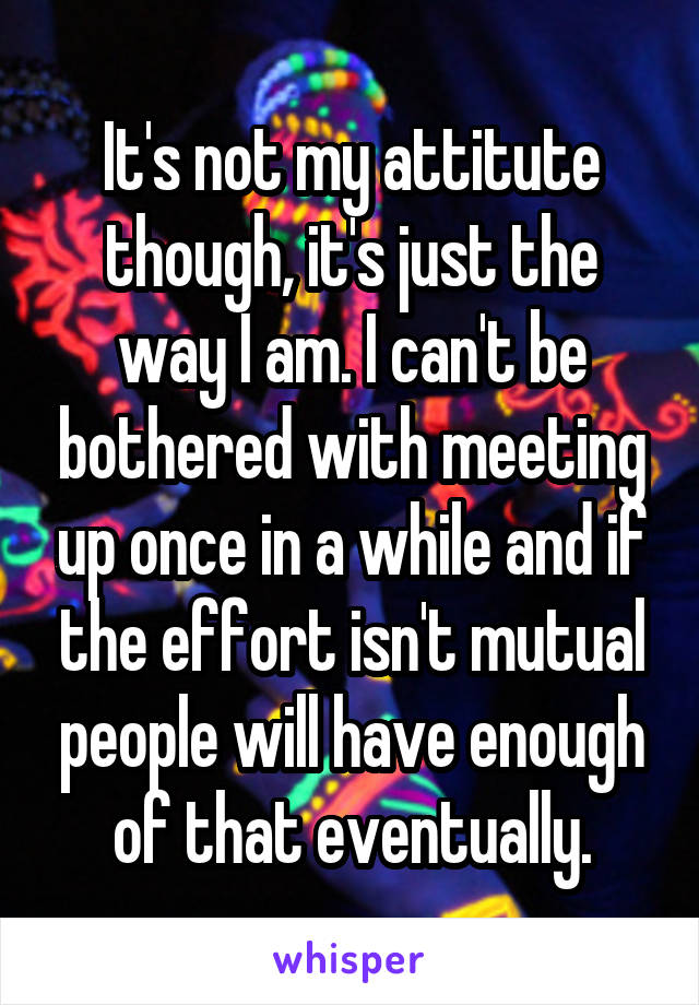 It's not my attitute though, it's just the way I am. I can't be bothered with meeting up once in a while and if the effort isn't mutual people will have enough of that eventually.