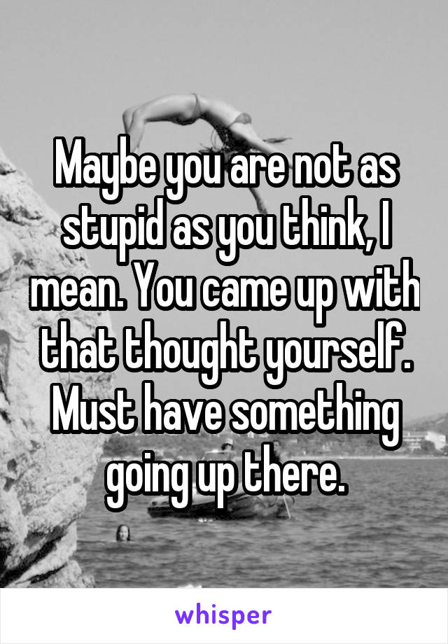 Maybe you are not as stupid as you think, I mean. You came up with that thought yourself. Must have something going up there.