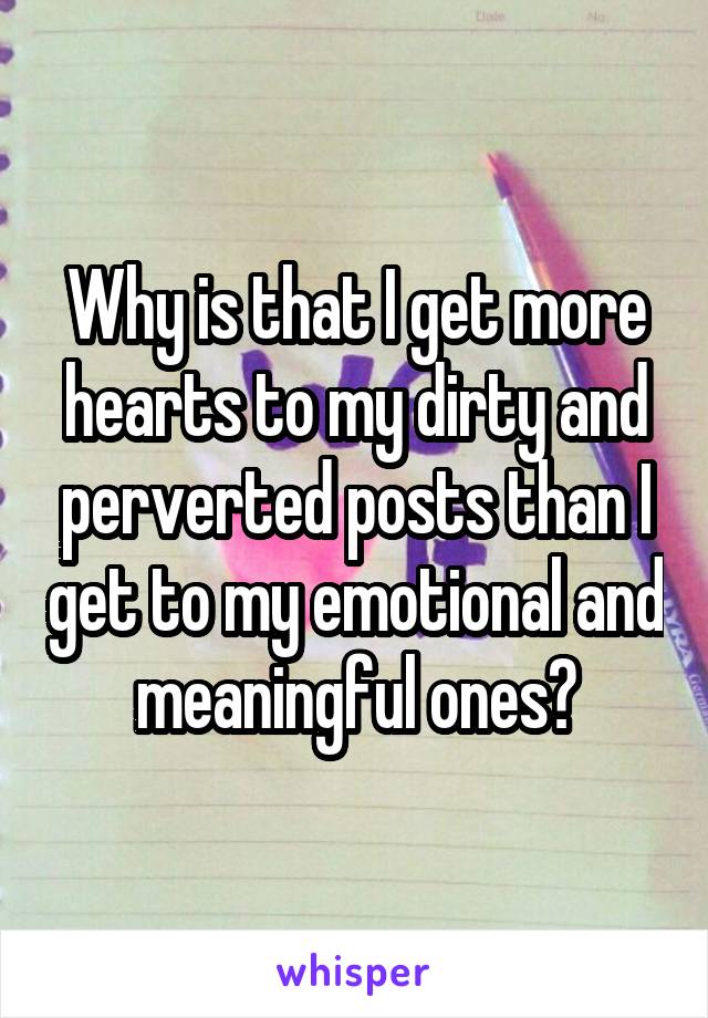 Why is that I get more hearts to my dirty and perverted posts than I get to my emotional and meaningful ones?