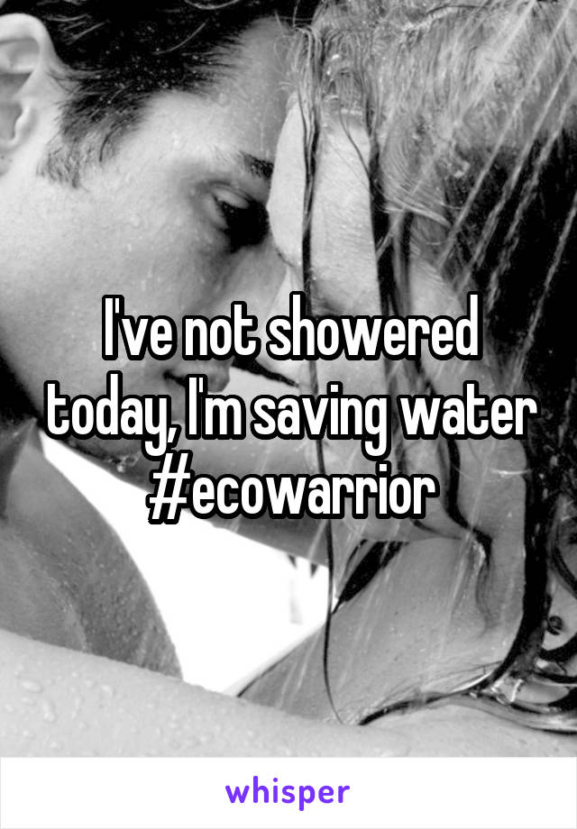 I've not showered today, I'm saving water #ecowarrior