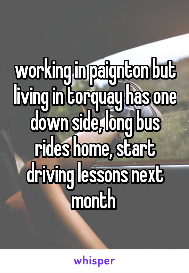 working in paignton but living in torquay has one down side, long bus rides home, start driving lessons next month 