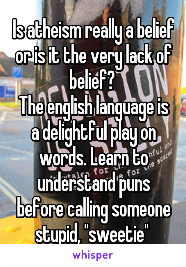 Is atheism really a belief or is it the very lack of belief? 
The english language is a delightful play on words. Learn to understand puns before calling someone stupid, "sweetie" 