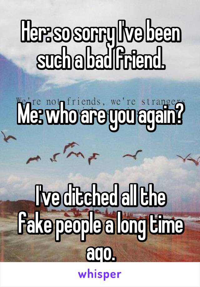 Her: so sorry I've been such a bad friend.

Me: who are you again? 

I've ditched all the fake people a long time ago.