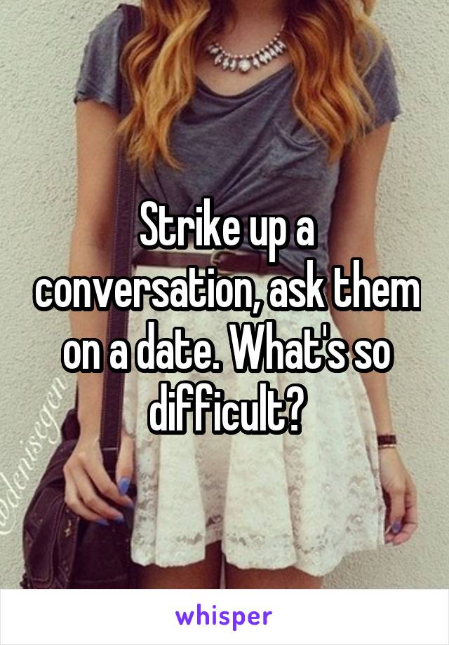 Strike up a conversation, ask them on a date. What's so difficult?