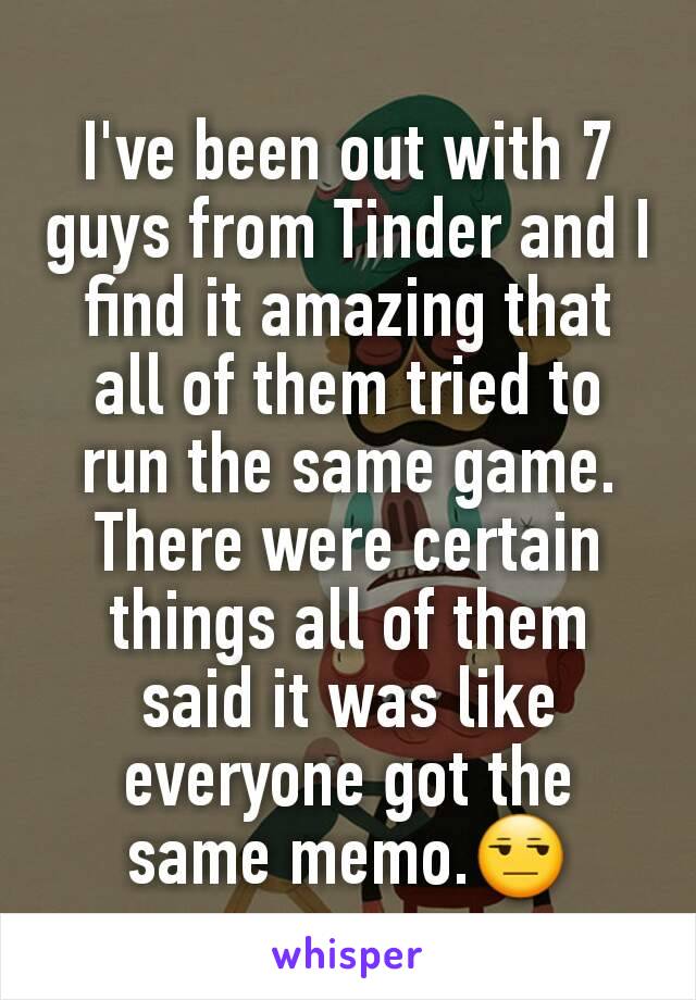 I've been out with 7 guys from Tinder and I find it amazing that all of them tried to run the same game. There were certain things all of them said it was like everyone got the same memo.😒