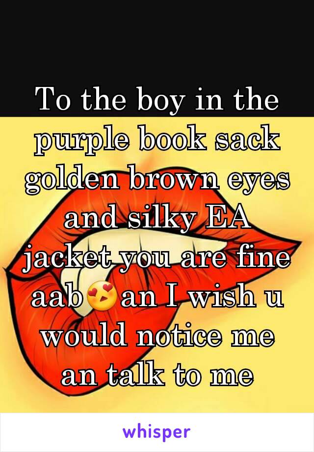 To the boy in the purple book sack golden brown eyes and silky EA jacket you are fine aab😍an I wish u would notice me an talk to me