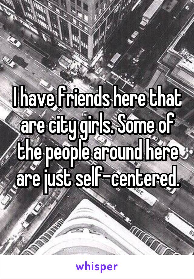 I have friends here that are city girls. Some of the people around here are just self-centered.