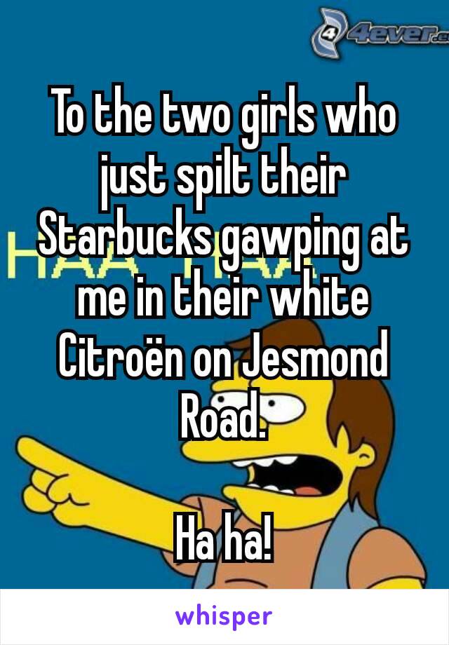 To the two girls who just spilt their Starbucks gawping at me in their white Citroën on Jesmond Road.

Ha ha!