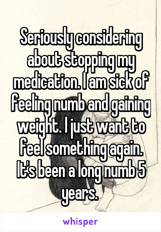 Seriously considering about stopping my medication. I am sick of feeling numb and gaining weight. I just want to feel something again. It's been a long numb 5 years. 