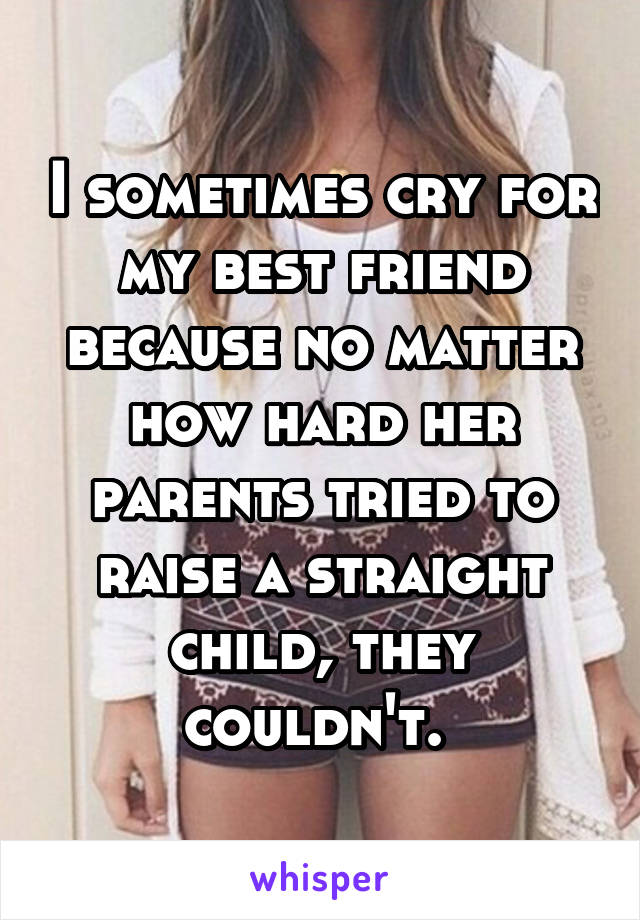 I sometimes cry for my best friend because no matter how hard her parents tried to raise a straight child, they couldn't. 