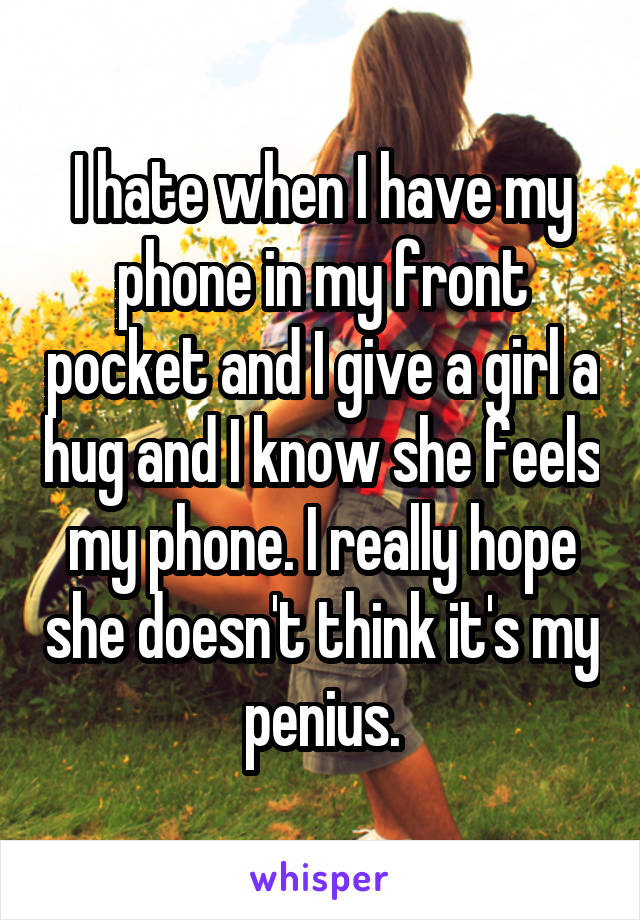 I hate when I have my phone in my front pocket and I give a girl a hug and I know she feels my phone. I really hope she doesn't think it's my penius.