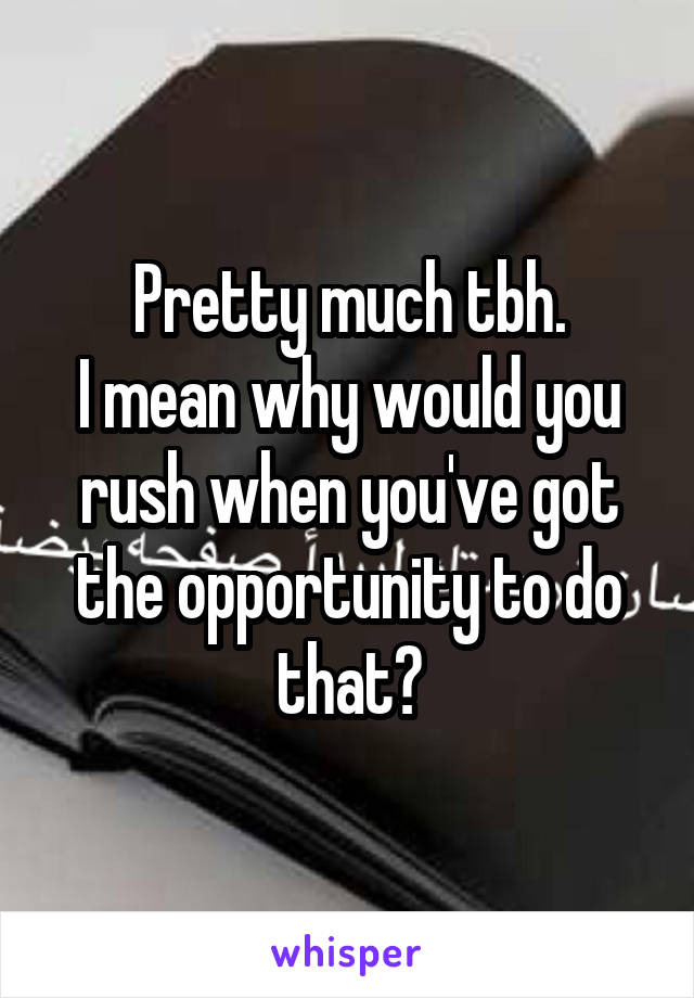 Pretty much tbh.
I mean why would you rush when you've got the opportunity to do that?