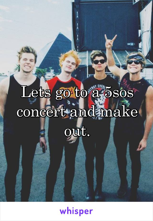 Lets go to a 5sos concert and make out.