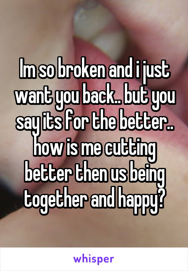 Im so broken and i just want you back.. but you say its for the better.. how is me cutting better then us being together and happy?