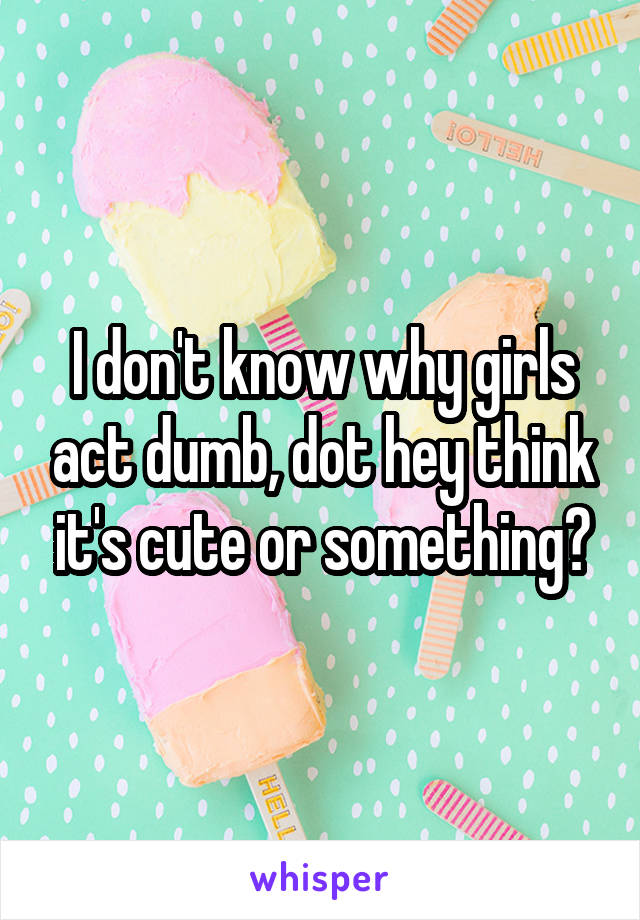 I don't know why girls act dumb, dot hey think it's cute or something?