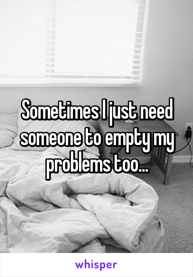 Sometimes I just need someone to empty my problems too...