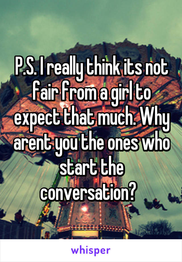 P.S. I really think its not fair from a girl to expect that much. Why arent you the ones who start the conversation?  