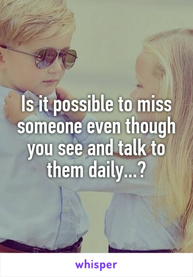 Is it possible to miss someone even though you see and talk to them daily...?