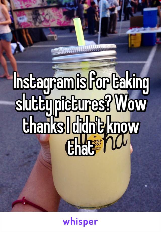 Instagram is for taking slutty pictures? Wow thanks I didn't know that