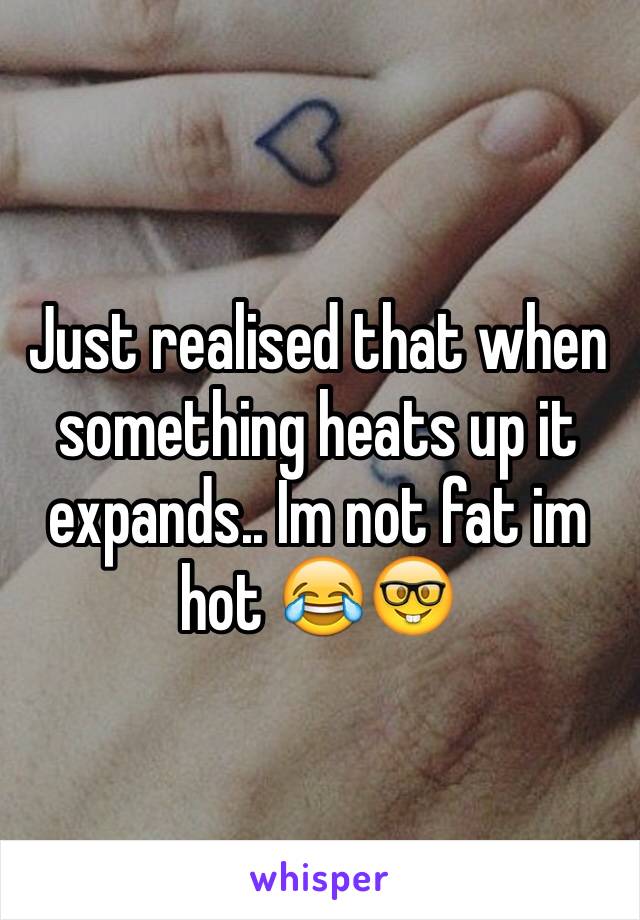 Just realised that when something heats up it expands.. Im not fat im hot 😂🤓