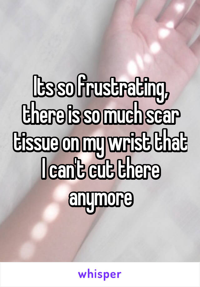 Its so frustrating, there is so much scar tissue on my wrist that I can't cut there anymore