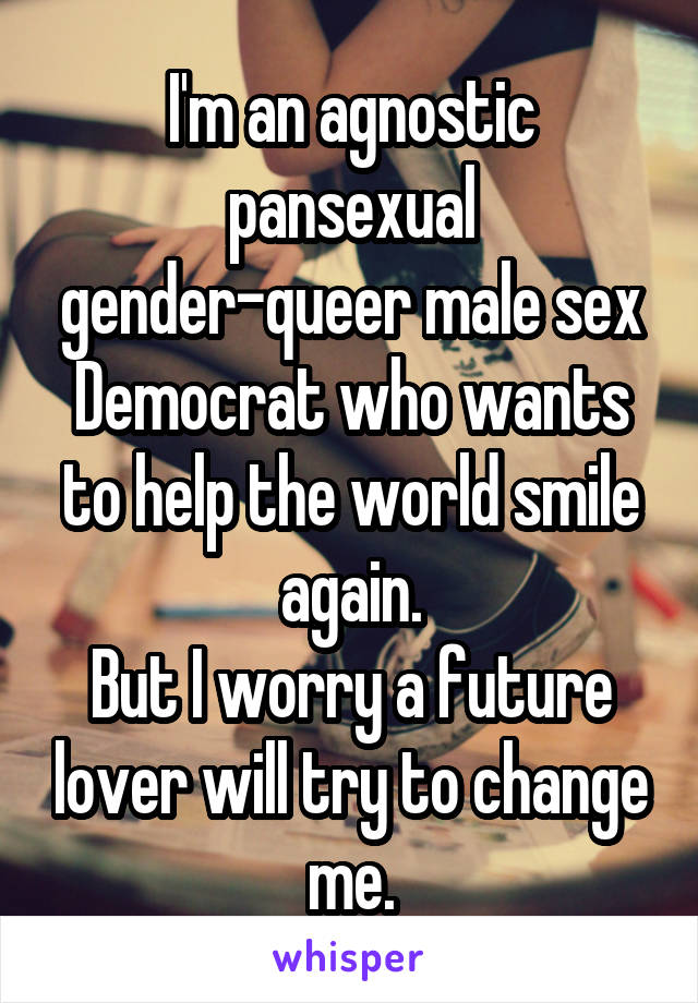 I'm an agnostic pansexual gender-queer male sex Democrat who wants to help the world smile again.
But I worry a future lover will try to change me.