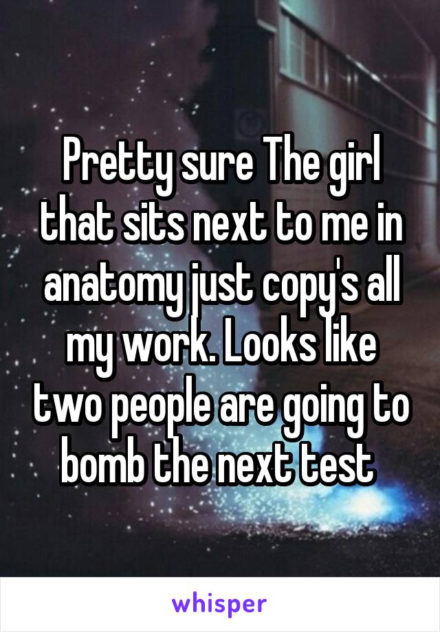 Pretty sure The girl that sits next to me in anatomy just copy's all my work. Looks like two people are going to bomb the next test 