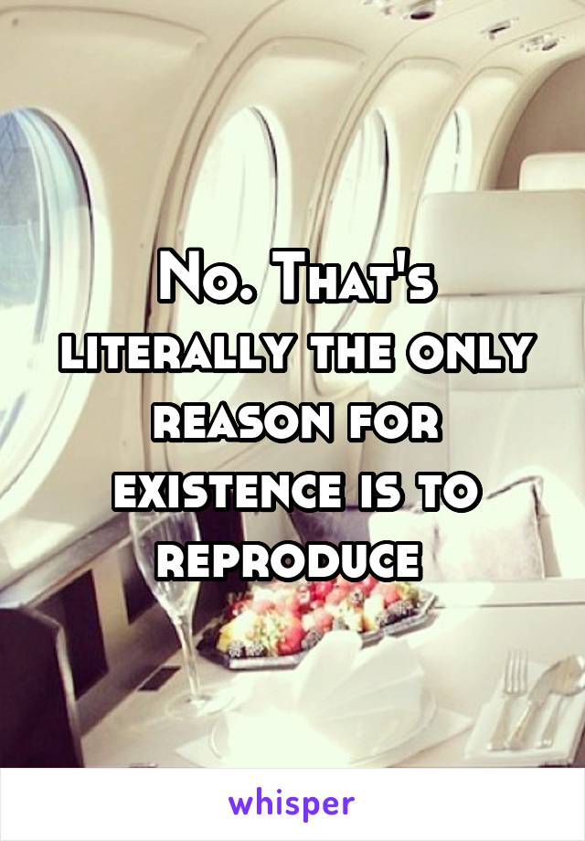 No. That's literally the only reason for existence is to reproduce 