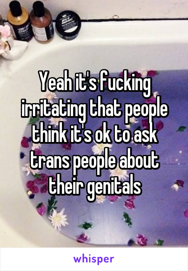 Yeah it's fucking irritating that people think it's ok to ask trans people about their genitals