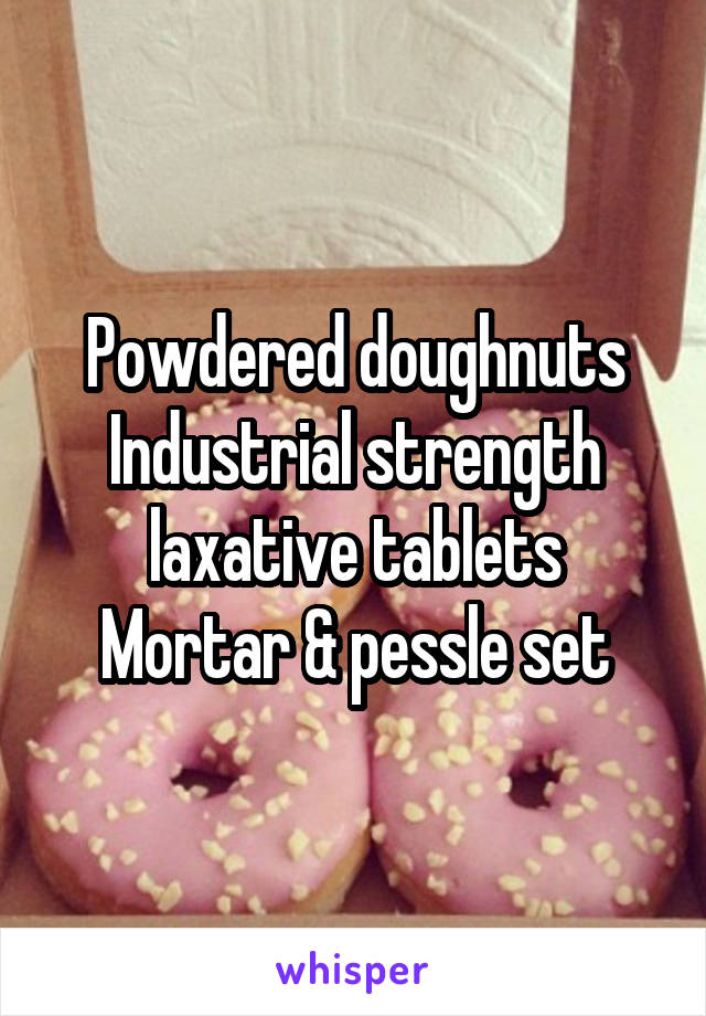 Powdered doughnuts
Industrial strength laxative tablets
Mortar & pessle set