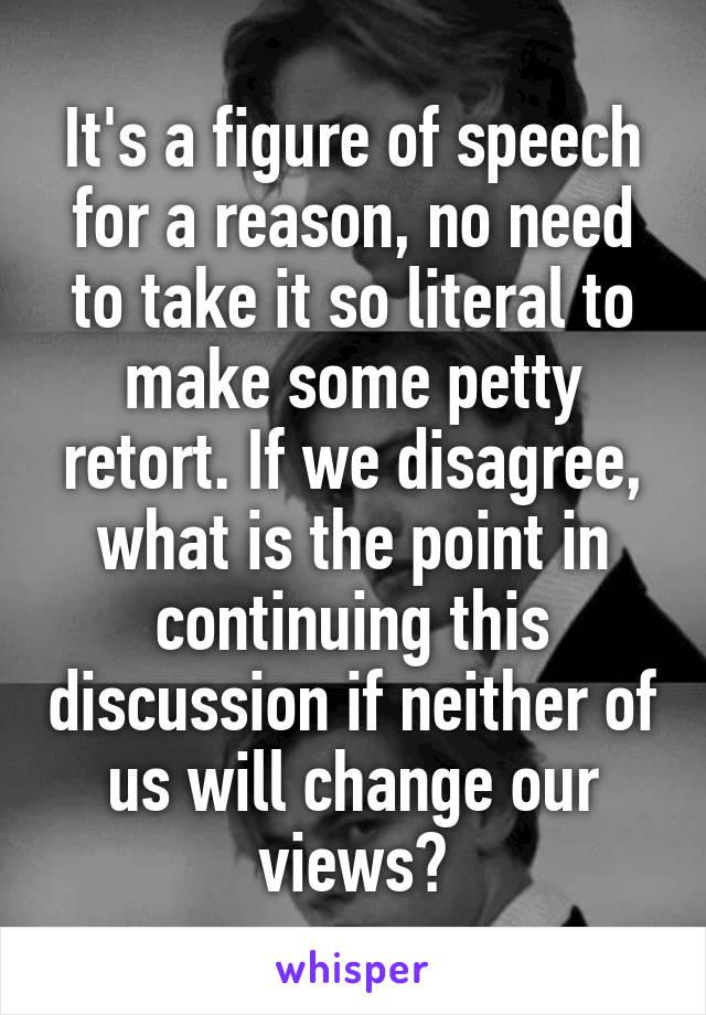 It's a figure of speech for a reason, no need to take it so literal to make some petty retort. If we disagree, what is the point in continuing this discussion if neither of us will change our views?