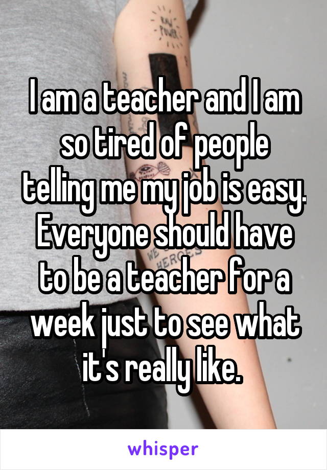 I am a teacher and I am so tired of people telling me my job is easy. Everyone should have to be a teacher for a week just to see what it's really like. 