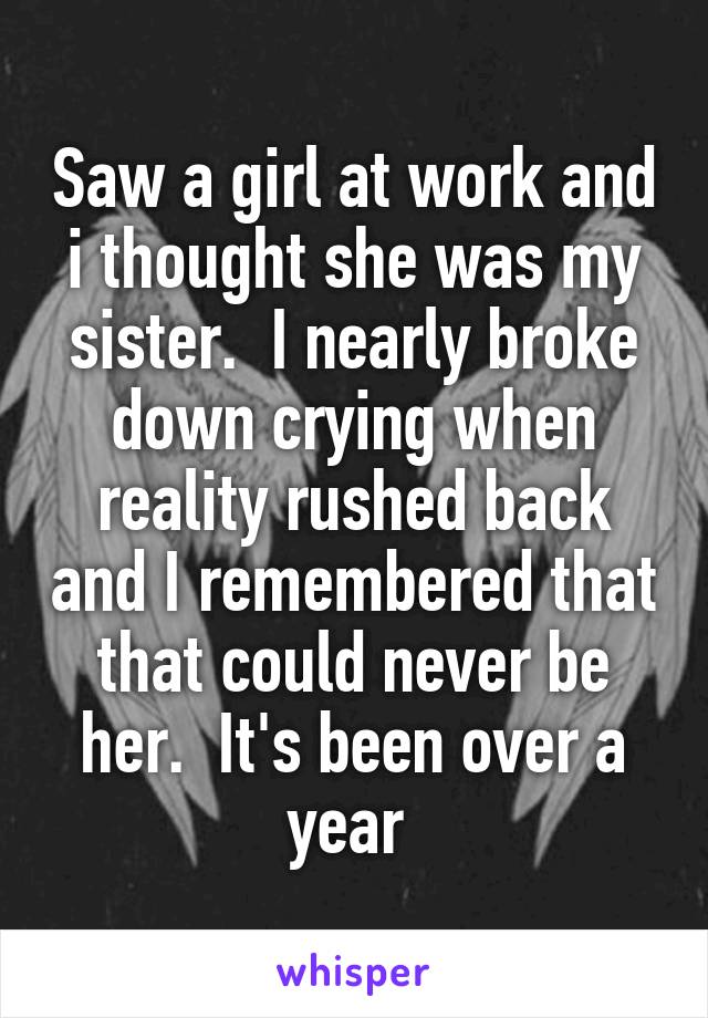 Saw a girl at work and i thought she was my sister.  I nearly broke down crying when reality rushed back and I remembered that that could never be her.  It's been over a year 