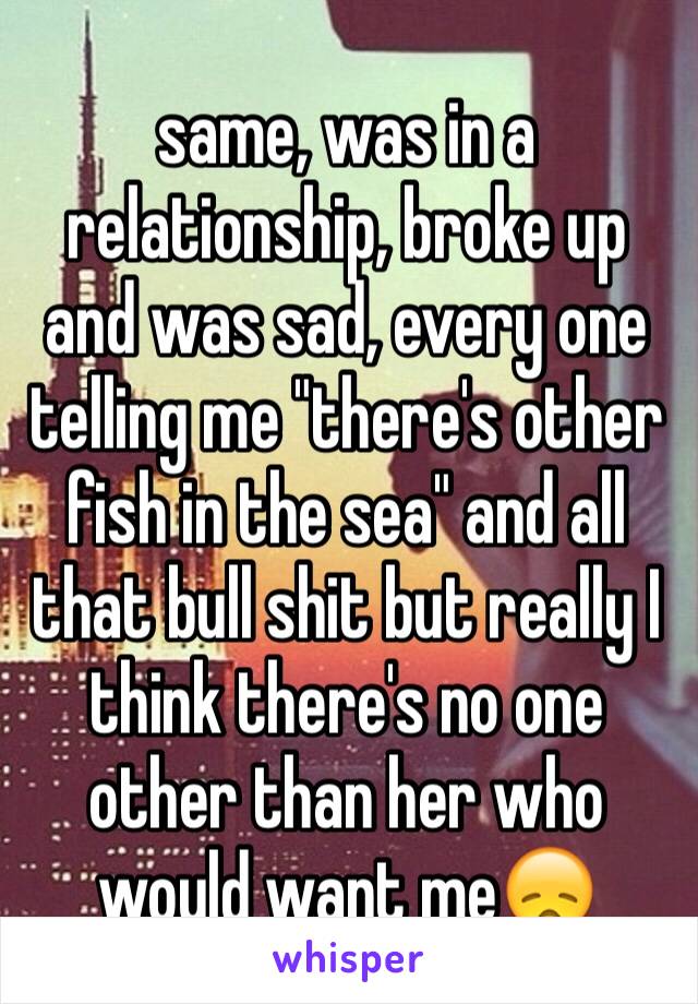 same, was in a relationship, broke up and was sad, every one telling me "there's other fish in the sea" and all that bull shit but really I think there's no one other than her who would want me😞