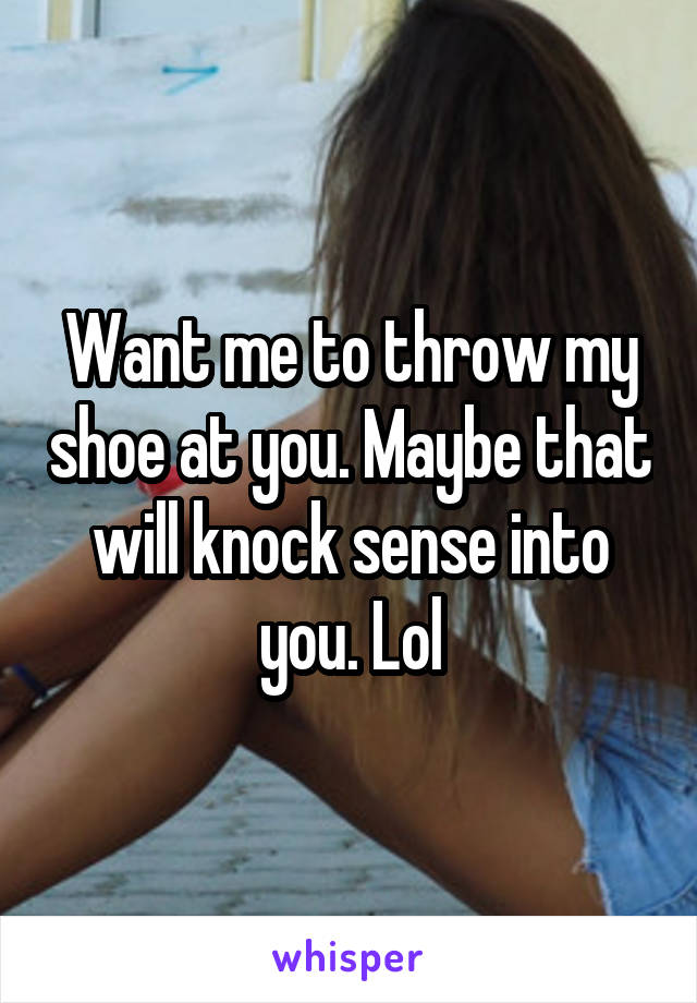 Want me to throw my shoe at you. Maybe that will knock sense into you. Lol