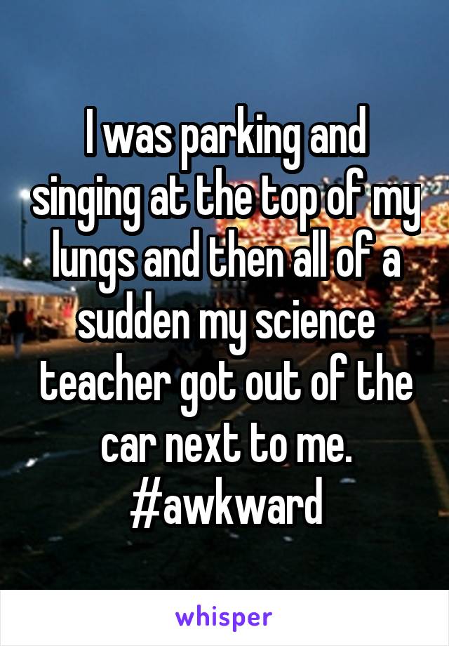 I was parking and singing at the top of my lungs and then all of a sudden my science teacher got out of the car next to me.
#awkward