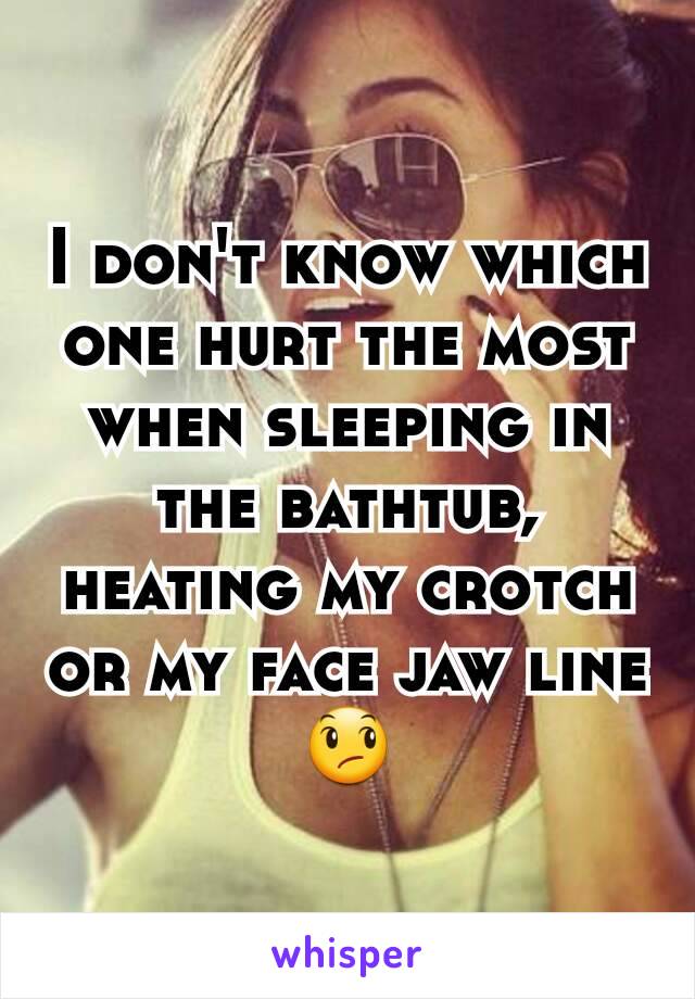 I don't know which one hurt the most when sleeping in the bathtub, heating my crotch or my face jaw line 😞